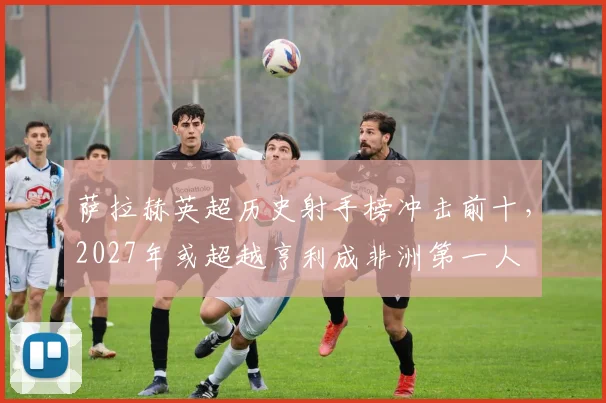 萨拉赫英超历史射手榜冲击前十，2027年或超越亨利成非洲第一人