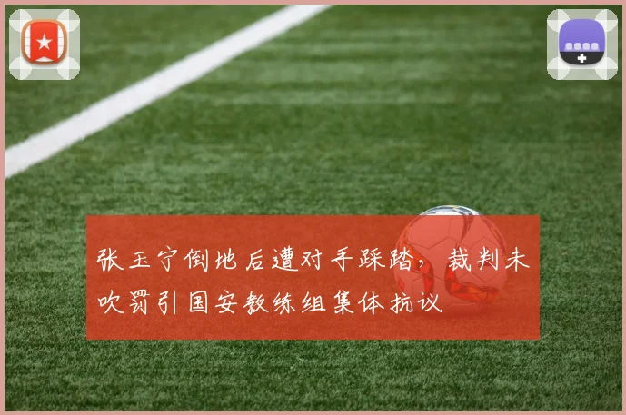 张玉宁倒地后遭对手踩踏，裁判未吹罚引国安教练组集体抗议