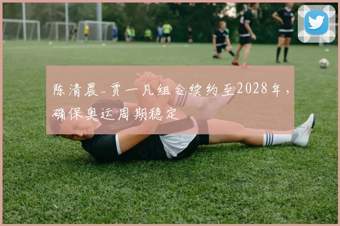 陈清晨_贾一凡组合续约至2028年,确保奥运周期稳定