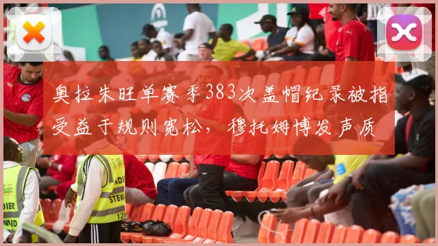 奥拉朱旺单赛季383次盖帽纪录被指受益于规则宽松，穆托姆博发声质疑