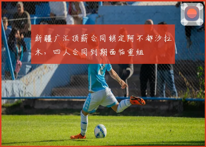 新疆广汇顶薪合同锁定阿不都沙拉木，四人合同到期面临重组