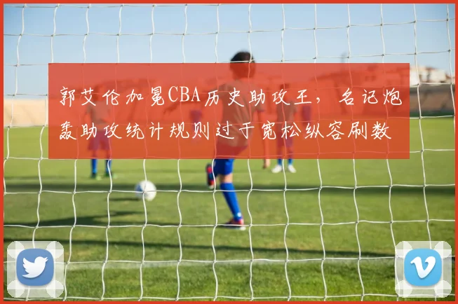 郭艾伦加冕CBA历史助攻王，名记炮轰助攻统计规则过于宽松纵容刷数据