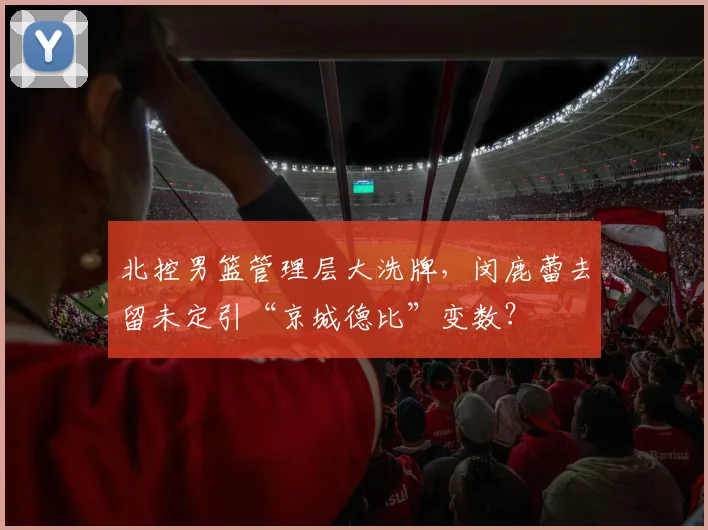 北控男篮管理层大洗牌,闵鹿蕾去留未定引“京城德比”变数?